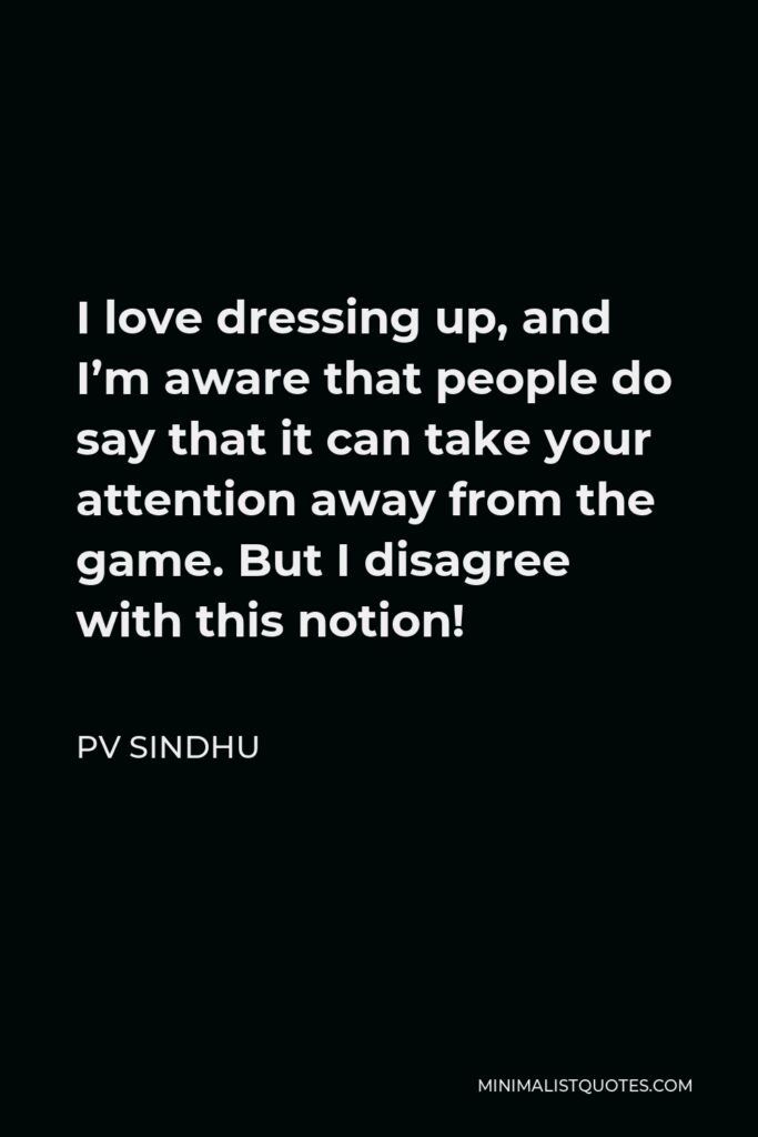PV Sindhu Quote - I love dressing up, and I’m aware that people do say that it can take your attention away from the game. But I disagree with this notion!