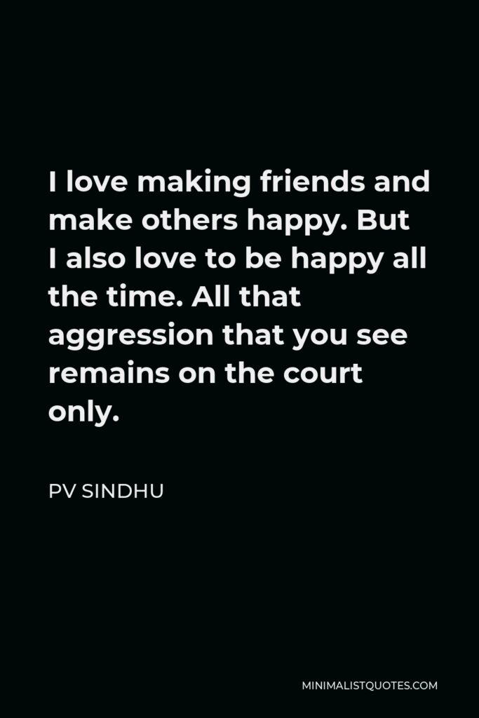PV Sindhu Quote - I love making friends and make others happy. But I also love to be happy all the time. All that aggression that you see remains on the court only.