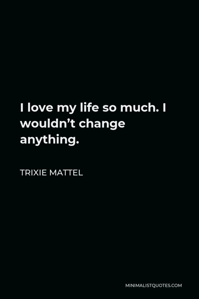 Trixie Mattel Quote - I love my life so much. I wouldn’t change anything.