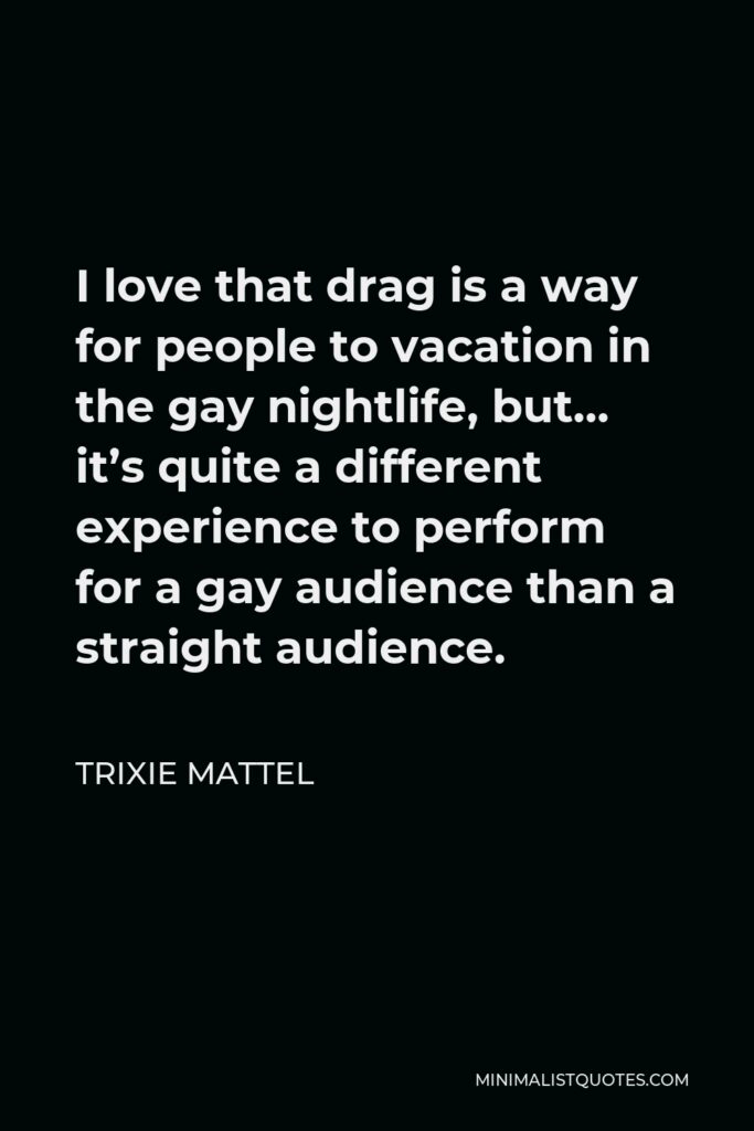 Trixie Mattel Quote - I love that drag is a way for people to vacation in the gay nightlife, but… it’s quite a different experience to perform for a gay audience than a straight audience.