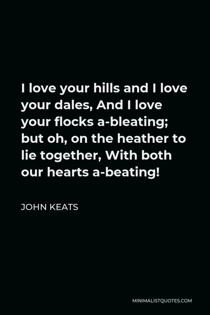 John Keats Quote - I love your hills and I love your dales, And I love your flocks a-bleating; but oh, on the heather to lie together, With both our hearts a-beating!