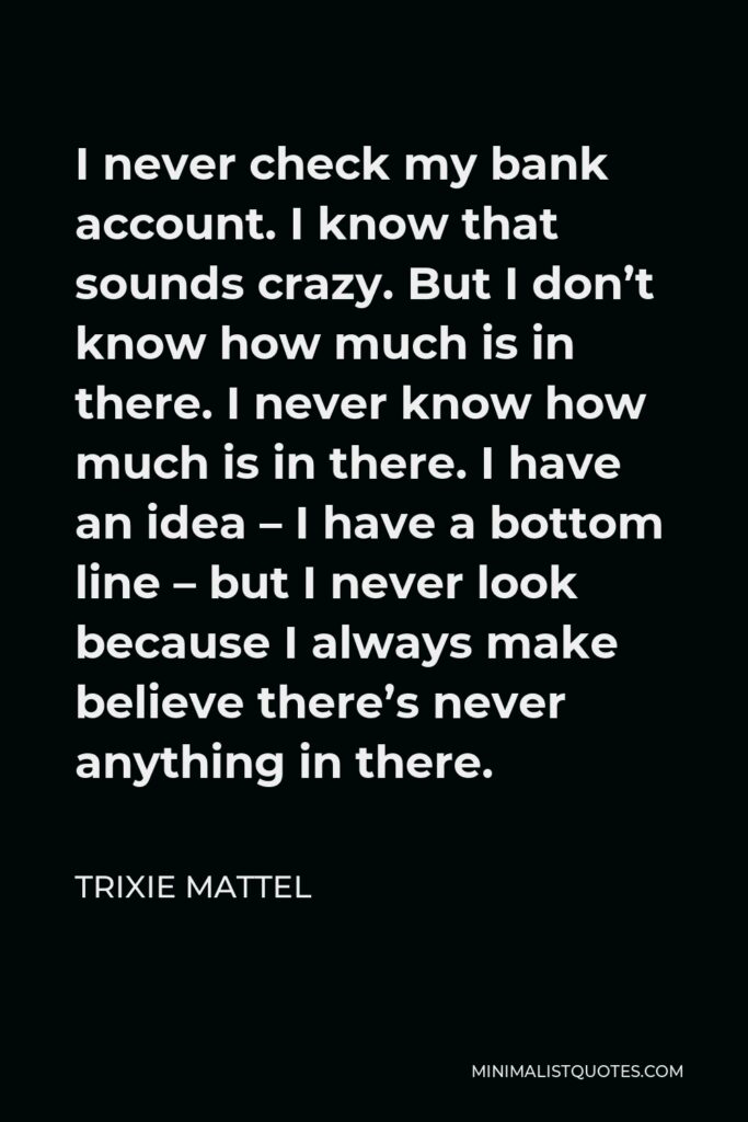 Trixie Mattel Quote - I never check my bank account. I know that sounds crazy. But I don’t know how much is in there. I never know how much is in there. I have an idea – I have a bottom line – but I never look because I always make believe there’s never anything in there.
