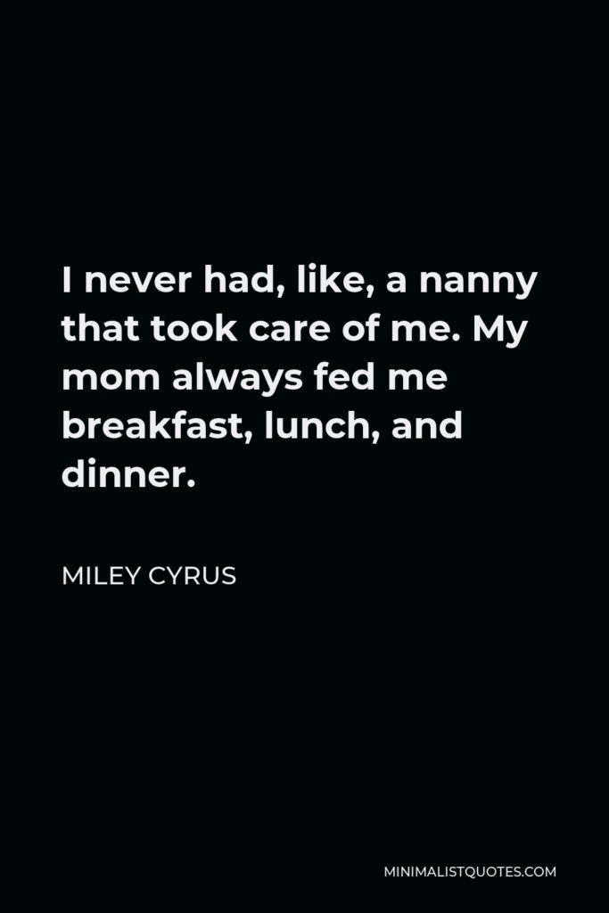 Miley Cyrus Quote - I never had, like, a nanny that took care of me. My mom always fed me breakfast, lunch, and dinner.