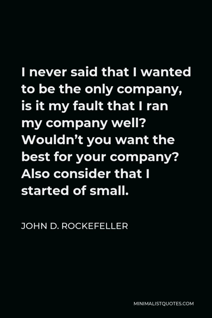 John D. Rockefeller Quote - I never said that I wanted to be the only company, is it my fault that I ran my company well? Wouldn’t you want the best for your company? Also consider that I started of small.