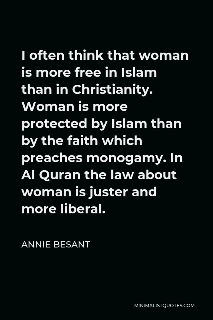 Annie Besant Quote - I often think that woman is more free in Islam than in Christianity. Woman is more protected by Islam than by the faith which preaches monogamy. In AI Quran the law about woman is juster and more liberal.