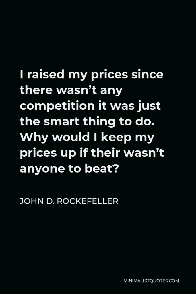 John D. Rockefeller Quote - I raised my prices since there wasn’t any competition it was just the smart thing to do. Why would I keep my prices up if their wasn’t anyone to beat?