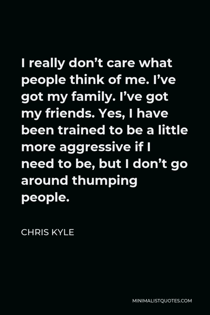 Chris Kyle Quote - I really don’t care what people think of me. I’ve got my family. I’ve got my friends. Yes, I have been trained to be a little more aggressive if I need to be, but I don’t go around thumping people.