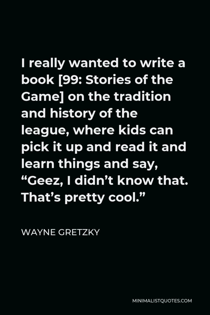 Wayne Gretzky Quote - I really wanted to write a book [99: Stories of the Game] on the tradition and history of the league, where kids can pick it up and read it and learn things and say, “Geez, I didn’t know that. That’s pretty cool.”