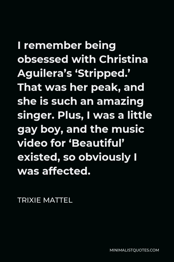Trixie Mattel Quote - I remember being obsessed with Christina Aguilera’s ‘Stripped.’ That was her peak, and she is such an amazing singer. Plus, I was a little gay boy, and the music video for ‘Beautiful’ existed, so obviously I was affected.
