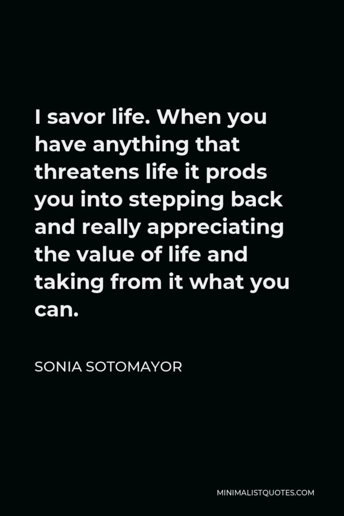 Sonia Sotomayor Quote - I savor life. When you have anything that threatens life it prods you into stepping back and really appreciating the value of life and taking from it what you can.