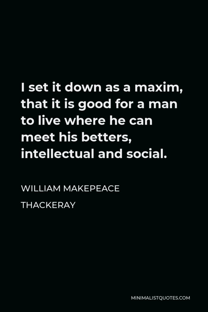 William Makepeace Thackeray Quote - I set it down as a maxim, that it is good for a man to live where he can meet his betters, intellectual and social.