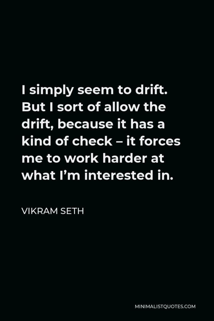 Vikram Seth Quote - I simply seem to drift. But I sort of allow the drift, because it has a kind of check – it forces me to work harder at what I’m interested in.