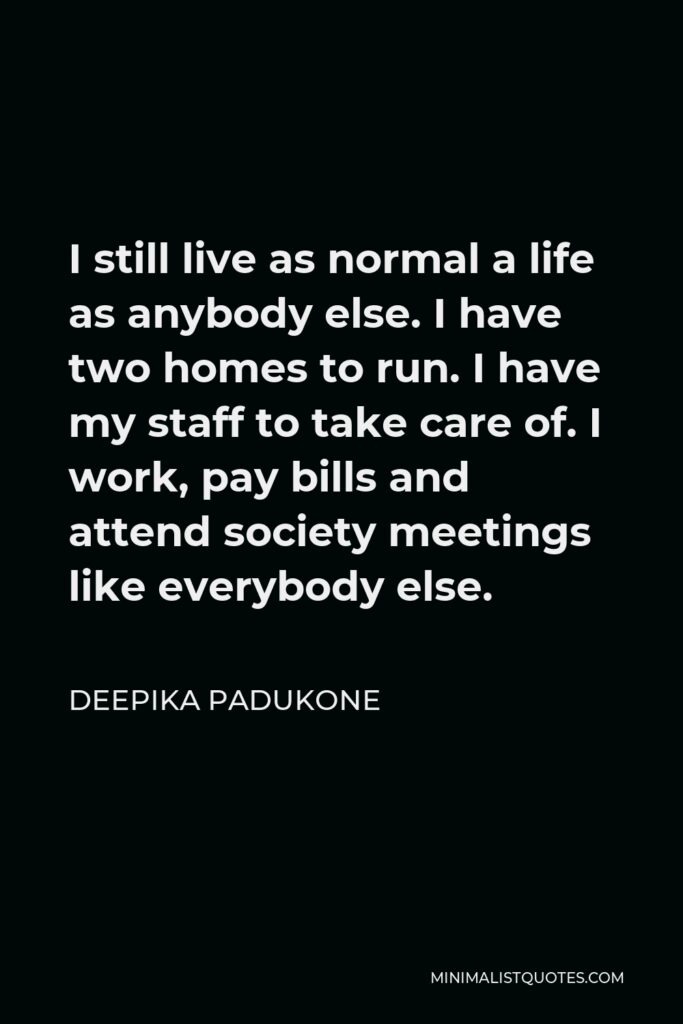 Deepika Padukone Quote - I still live as normal a life as anybody else. I have two homes to run. I have my staff to take care of. I work, pay bills and attend society meetings like everybody else.