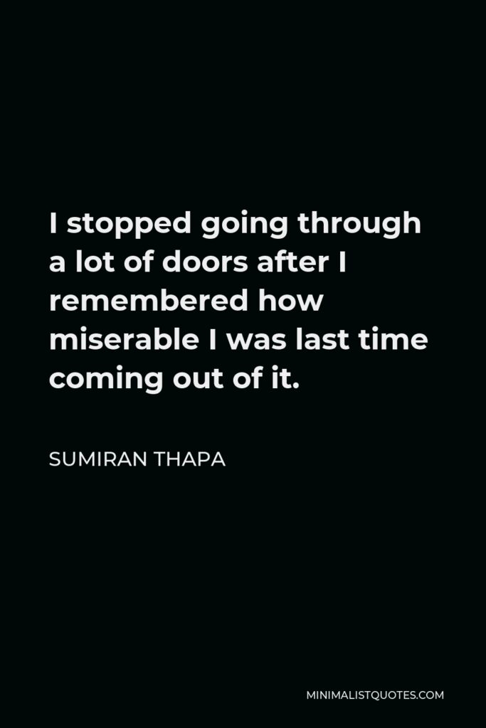 Sumiran Thapa Quote - I stopped going through a lot of doors after I remembered how miserable I was last time coming out of it.