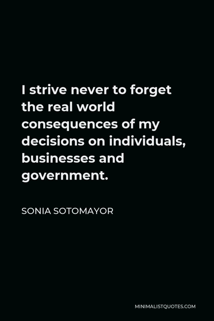 Sonia Sotomayor Quote - I strive never to forget the real world consequences of my decisions on individuals, businesses and government.