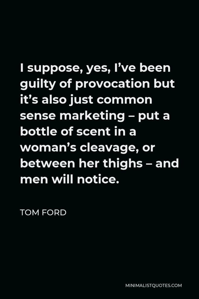 Tom Ford Quote - I suppose, yes, I’ve been guilty of provocation but it’s also just common sense marketing – put a bottle of scent in a woman’s cleavage, or between her thighs – and men will notice.