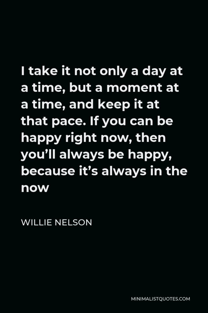 Willie Nelson Quote - I take it not only a day at a time, but a moment at a time, and keep it at that pace. If you can be happy right now, then you’ll always be happy, because it’s always in the now
