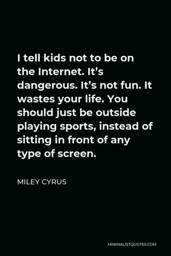 Miley Cyrus Quote - I tell kids not to be on the Internet. It’s dangerous. It’s not fun. It wastes your life. You should just be outside playing sports, instead of sitting in front of any type of screen.