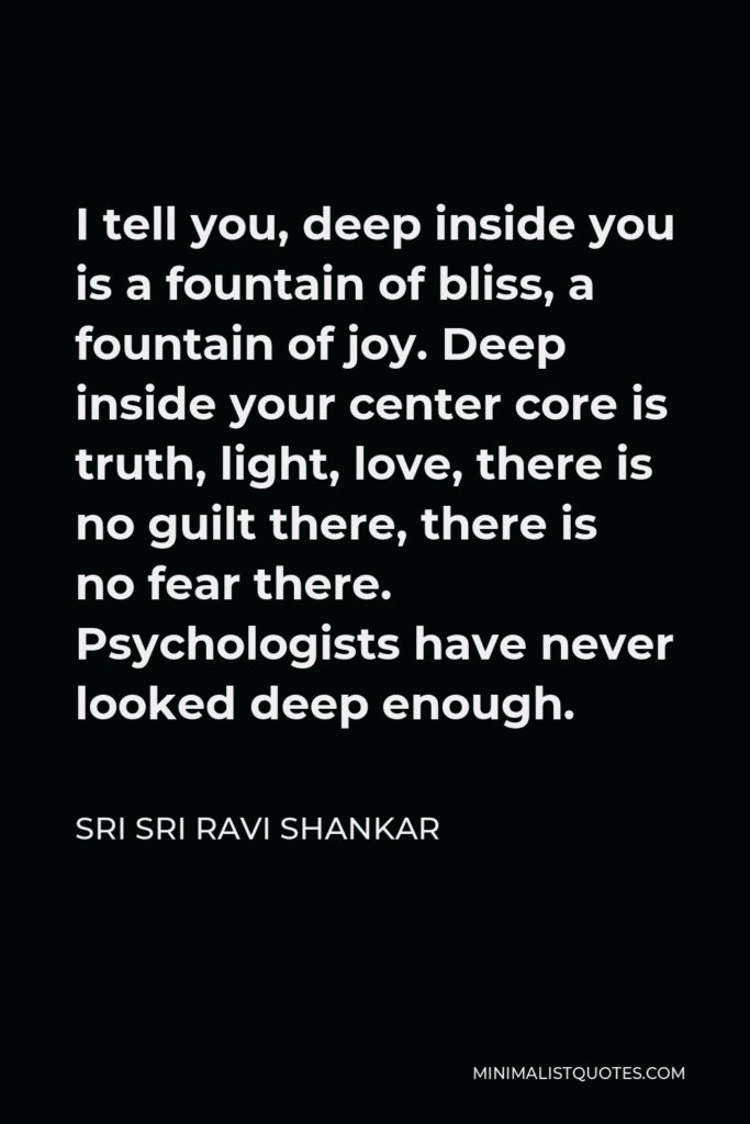 Sri Sri Ravi Shankar Quote - I tell you, deep inside you is a fountain of bliss, a fountain of joy. Deep inside your center core is truth, light, love, there is no guilt there, there is no fear there. Psychologists have never looked deep enough.