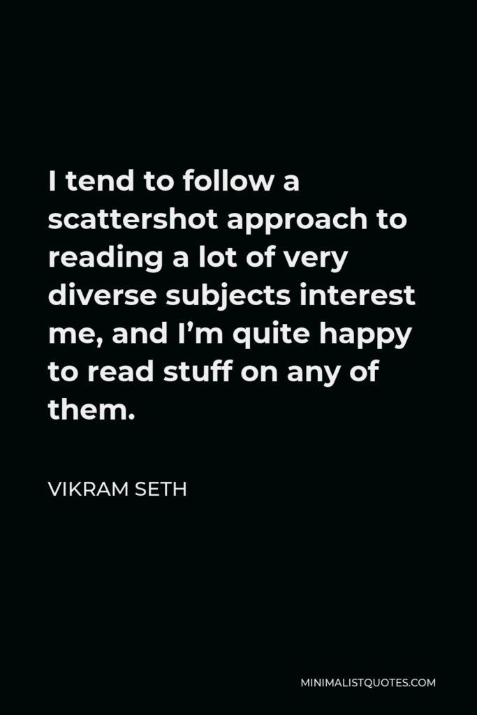 Vikram Seth Quote - I tend to follow a scattershot approach to reading a lot of very diverse subjects interest me, and I’m quite happy to read stuff on any of them.