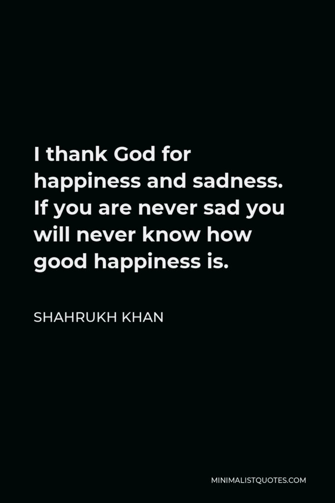 Shahrukh Khan Quote - I thank God for happiness and sadness. If you are never sad you will never know how good happiness is.