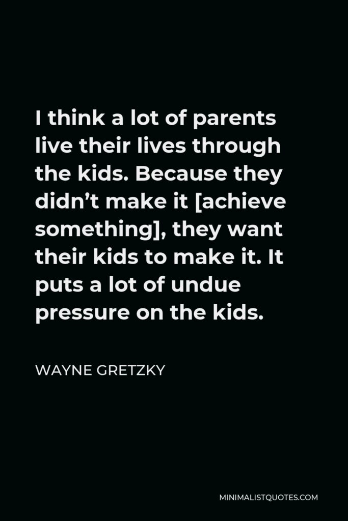 Wayne Gretzky Quote - I think a lot of parents live their lives through the kids. Because they didn’t make it [achieve something], they want their kids to make it. It puts a lot of undue pressure on the kids.