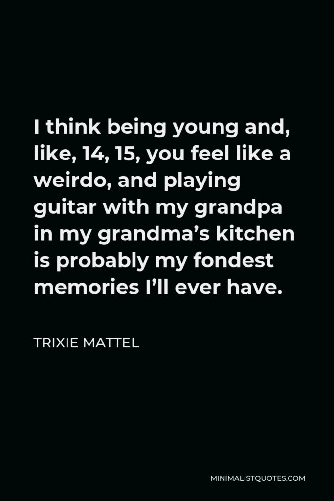 Trixie Mattel Quote - I think being young and, like, 14, 15, you feel like a weirdo, and playing guitar with my grandpa in my grandma’s kitchen is probably my fondest memories I’ll ever have.