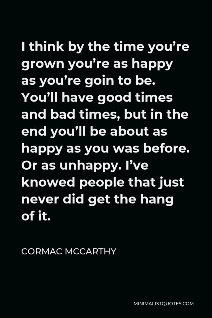 Cormac McCarthy Quote - I think by the time you’re grown you’re as happy as you’re goin to be. You’ll have good times and bad times, but in the end you’ll be about as happy as you was before. Or as unhappy. I’ve knowed people that just never did get the hang of it.