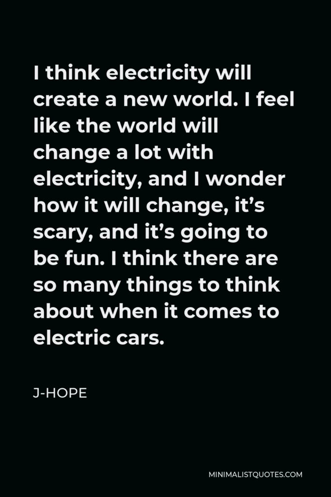 J-Hope Quote - I think electricity will create a new world. I feel like the world will change a lot with electricity, and I wonder how it will change, it’s scary, and it’s going to be fun. I think there are so many things to think about when it comes to electric cars.