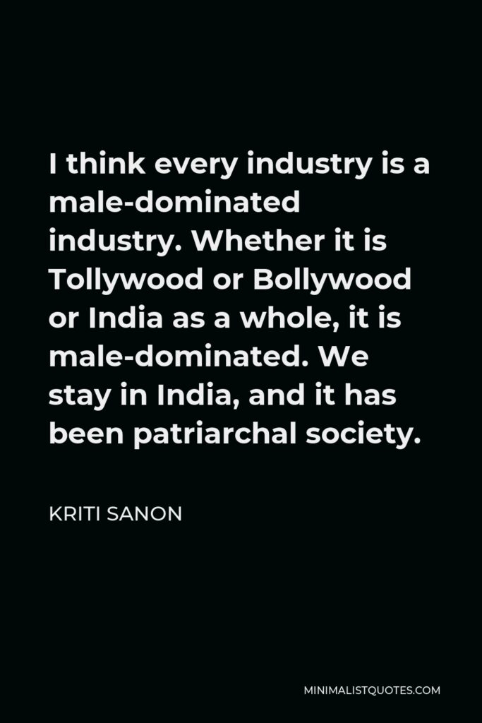 Kriti Sanon Quote - I think every industry is a male-dominated industry. Whether it is Tollywood or Bollywood or India as a whole, it is male-dominated. We stay in India, and it has been patriarchal society.