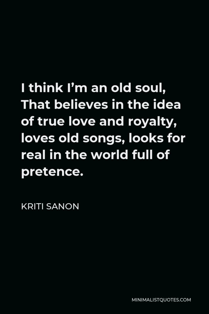 Kriti Sanon Quote - I think I’m an old soul, That believes in the idea of true love and royalty, loves old songs, looks for real in the world full of pretence.