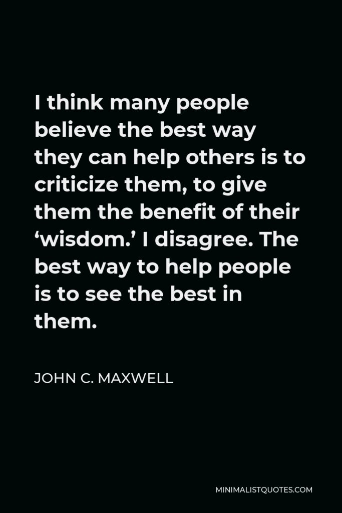 John C. Maxwell Quote - I think many people believe the best way they can help others is to criticize them, to give them the benefit of their ‘wisdom.’ I disagree. The best way to help people is to see the best in them.