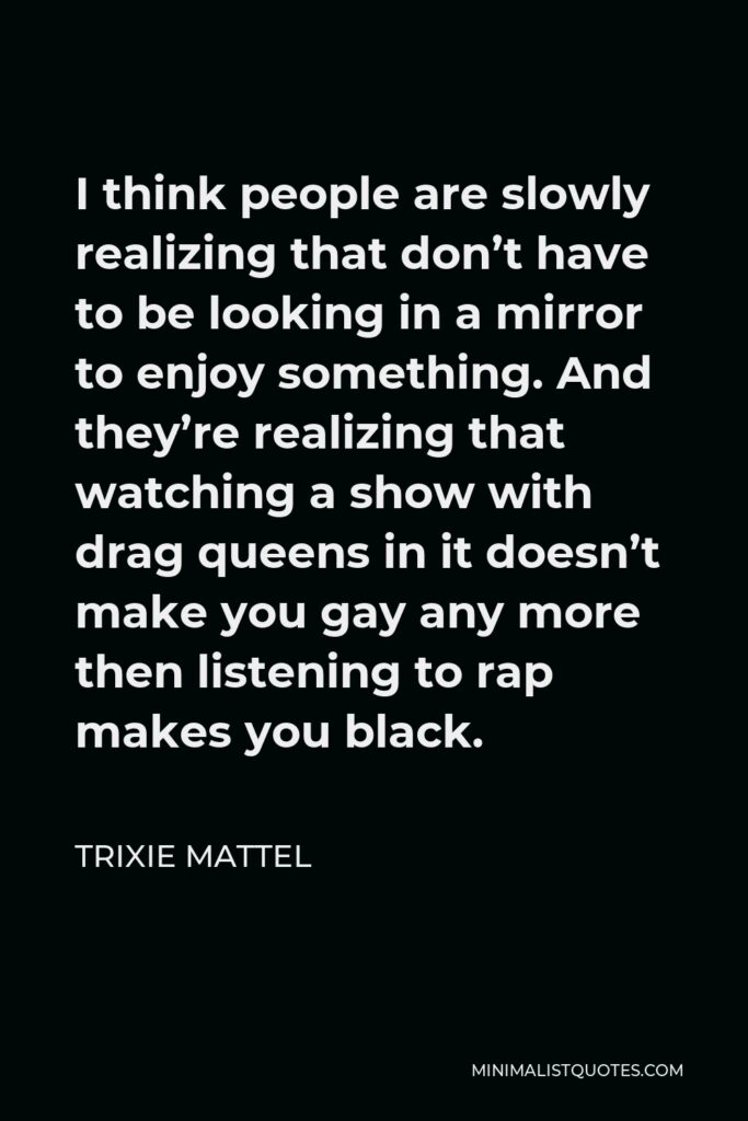 Trixie Mattel Quote - I think people are slowly realizing that don’t have to be looking in a mirror to enjoy something. And they’re realizing that watching a show with drag queens in it doesn’t make you gay any more then listening to rap makes you black.