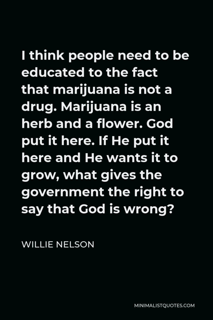 Willie Nelson Quote - I think people need to be educated to the fact that marijuana is not a drug. Marijuana is an herb and a flower. God put it here. If He put it here and He wants it to grow, what gives the government the right to say that God is wrong?