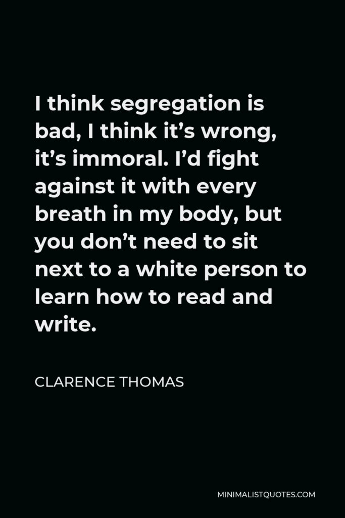 Clarence Thomas Quote - I think segregation is bad, I think it’s wrong, it’s immoral. I’d fight against it with every breath in my body, but you don’t need to sit next to a white person to learn how to read and write.
