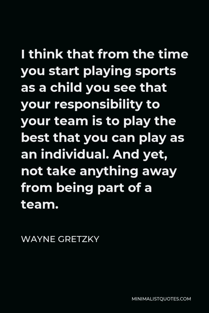 Wayne Gretzky Quote - I think that from the time you start playing sports as a child you see that your responsibility to your team is to play the best that you can play as an individual. And yet, not take anything away from being part of a team.