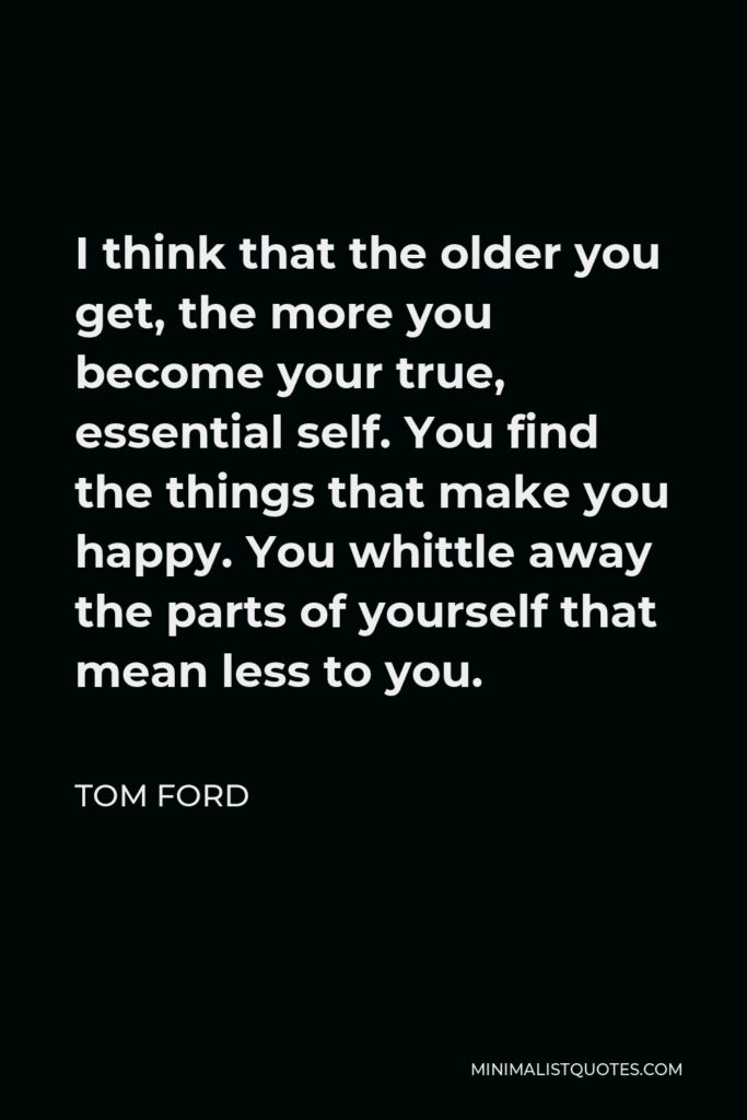 Tom Ford Quote - I think that the older you get, the more you become your true, essential self. You find the things that make you happy. You whittle away the parts of yourself that mean less to you.