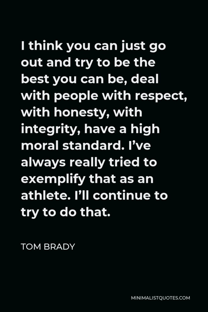 Tom Brady Quote - I think you can just go out and try to be the best you can be, deal with people with respect, with honesty, with integrity, have a high moral standard. I’ve always really tried to exemplify that as an athlete. I’ll continue to try to do that.