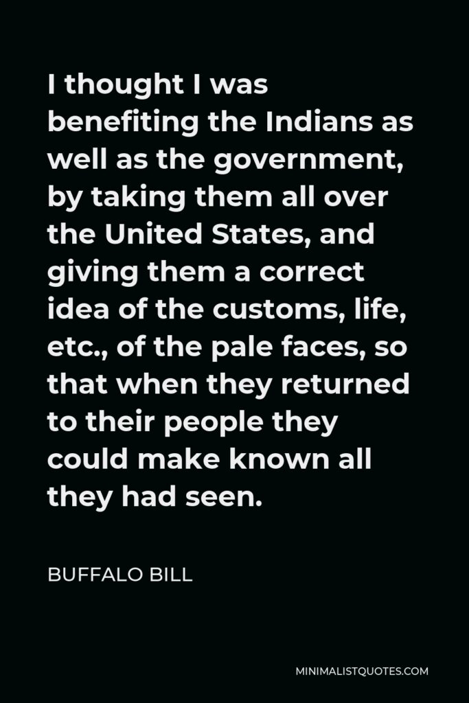 Buffalo Bill Quote - I thought I was benefiting the Indians as well as the government, by taking them all over the United States, and giving them a correct idea of the customs, life, etc., of the pale faces, so that when they returned to their people they could make known all they had seen.