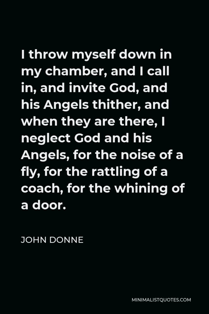 John Donne Quote - I throw myself down in my chamber, and I call in, and invite God, and his Angels thither, and when they are there, I neglect God and his Angels, for the noise of a fly, for the rattling of a coach, for the whining of a door.