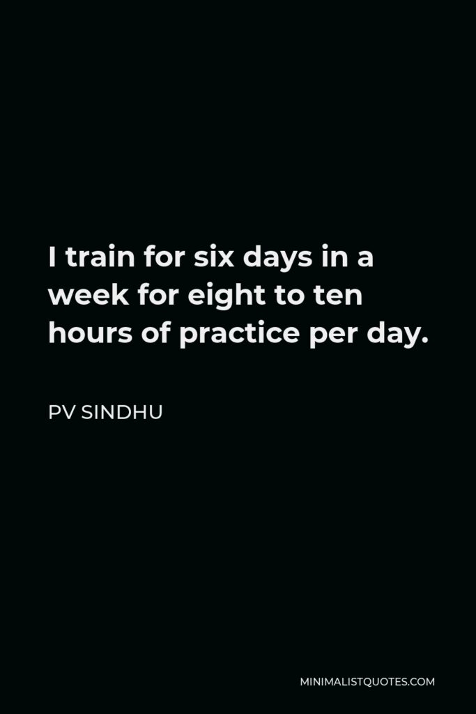 PV Sindhu Quote - I train for six days in a week for eight to ten hours of practice per day.