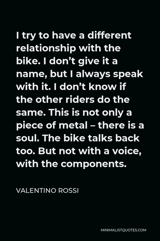 Valentino Rossi Quote - I try to have a different relationship with the bike. I don’t give it a name, but I always speak with it. I don’t know if the other riders do the same. This is not only a piece of metal – there is a soul. The bike talks back too. But not with a voice, with the components.