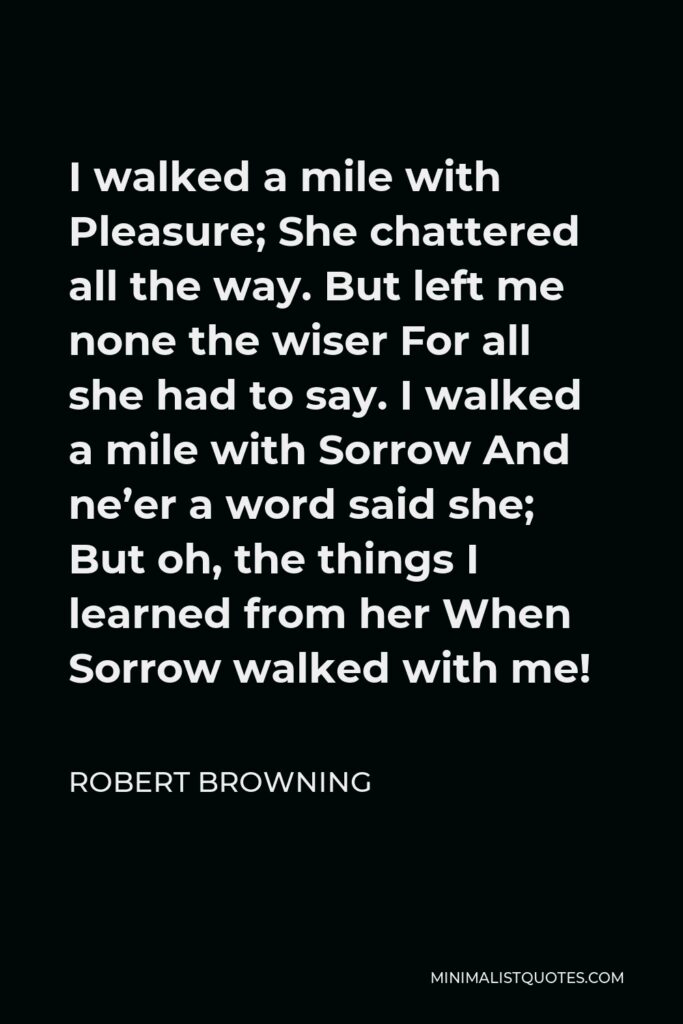 Robert Browning Quote - I walked a mile with Pleasure; She chattered all the way. But left me none the wiser For all she had to say. I walked a mile with Sorrow And ne’er a word said she; But oh, the things I learned from her When Sorrow walked with me!