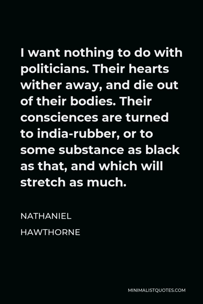 Nathaniel Hawthorne Quote - I want nothing to do with politicians. Their hearts wither away, and die out of their bodies. Their consciences are turned to india-rubber, or to some substance as black as that, and which will stretch as much.