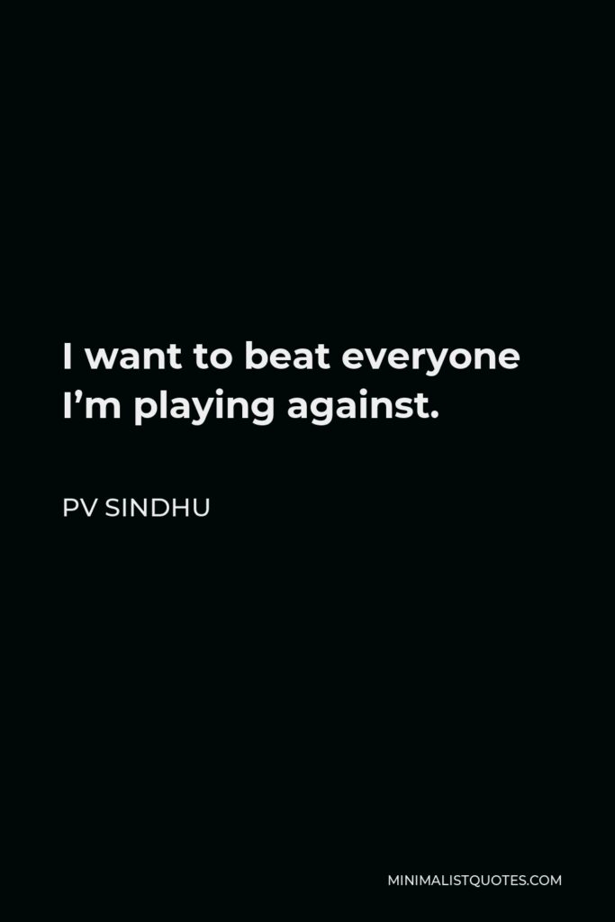 PV Sindhu Quote - I want to beat everyone I’m playing against.
