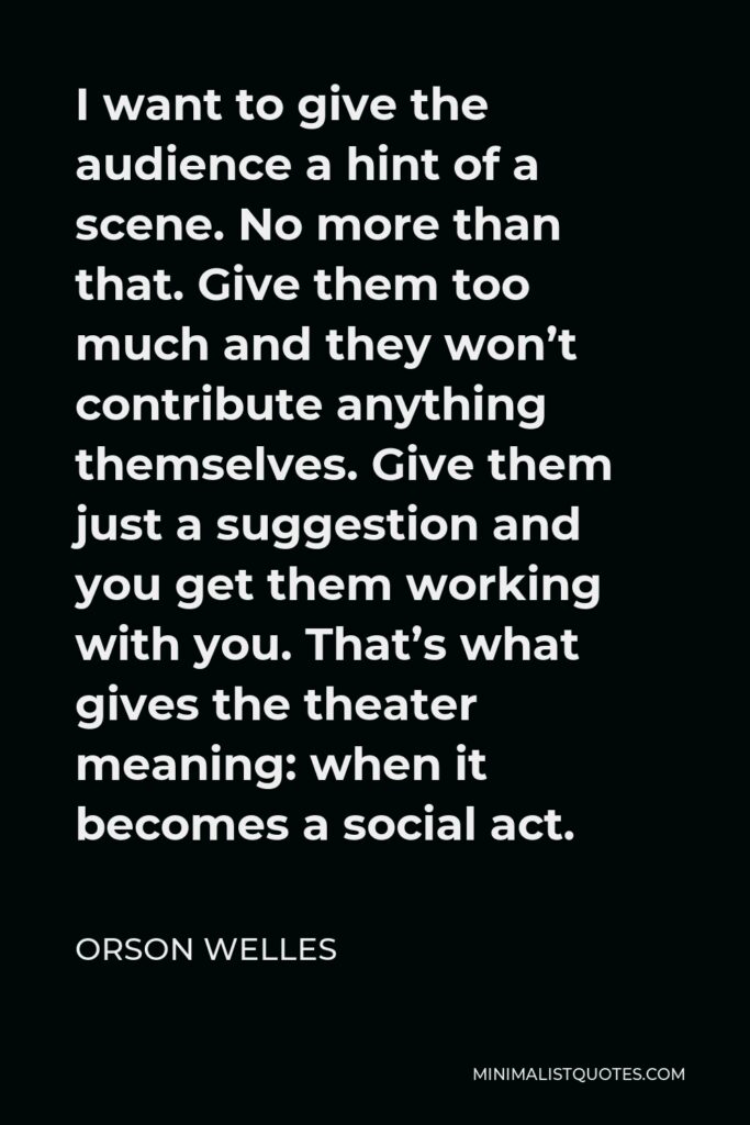 Orson Welles Quote - I want to give the audience a hint of a scene. No more than that. Give them too much and they won’t contribute anything themselves. Give them just a suggestion and you get them working with you. That’s what gives the theater meaning: when it becomes a social act.