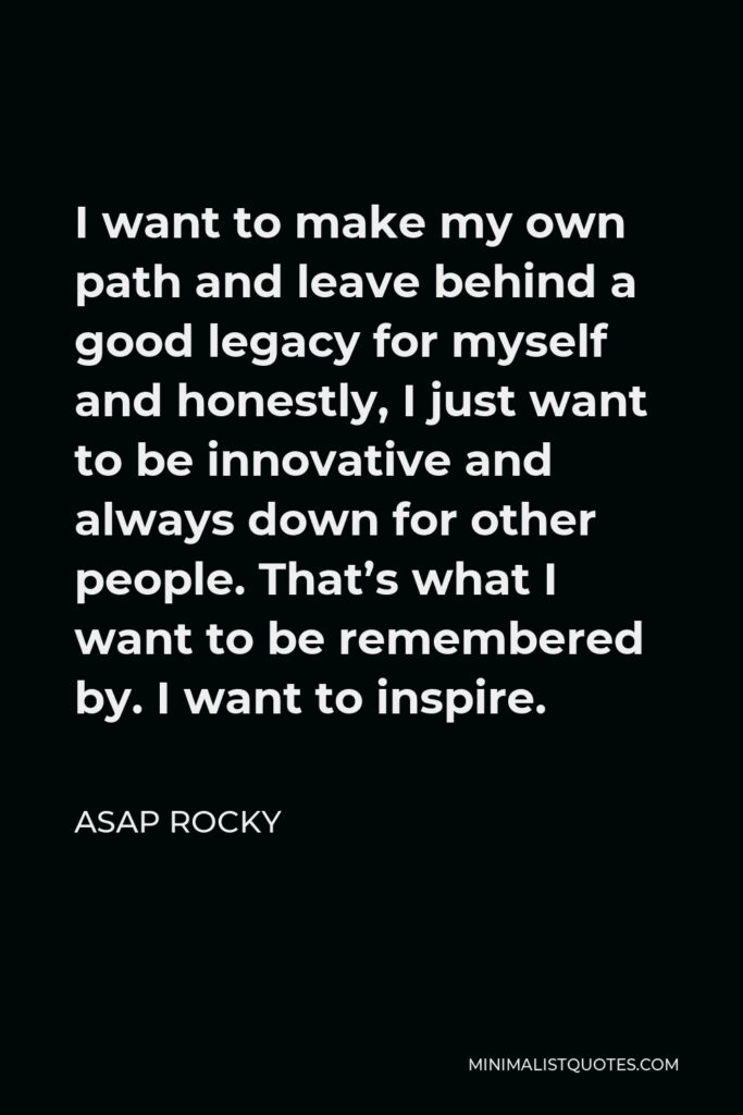 ASAP Rocky Quote - I want to make my own path and leave behind a good legacy for myself and honestly, I just want to be innovative and always down for other people. That’s what I want to be remembered by. I want to inspire.