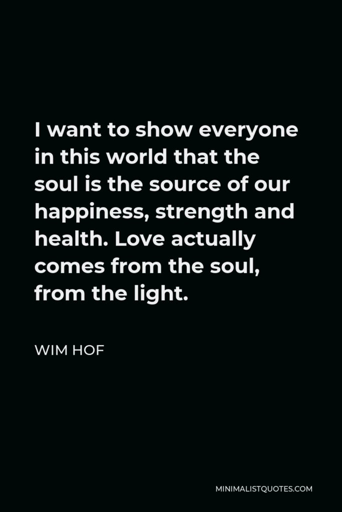Wim Hof Quote - I want to show everyone in this world that the soul is the source of our happiness, strength and health. Love actually comes from the soul, from the light.