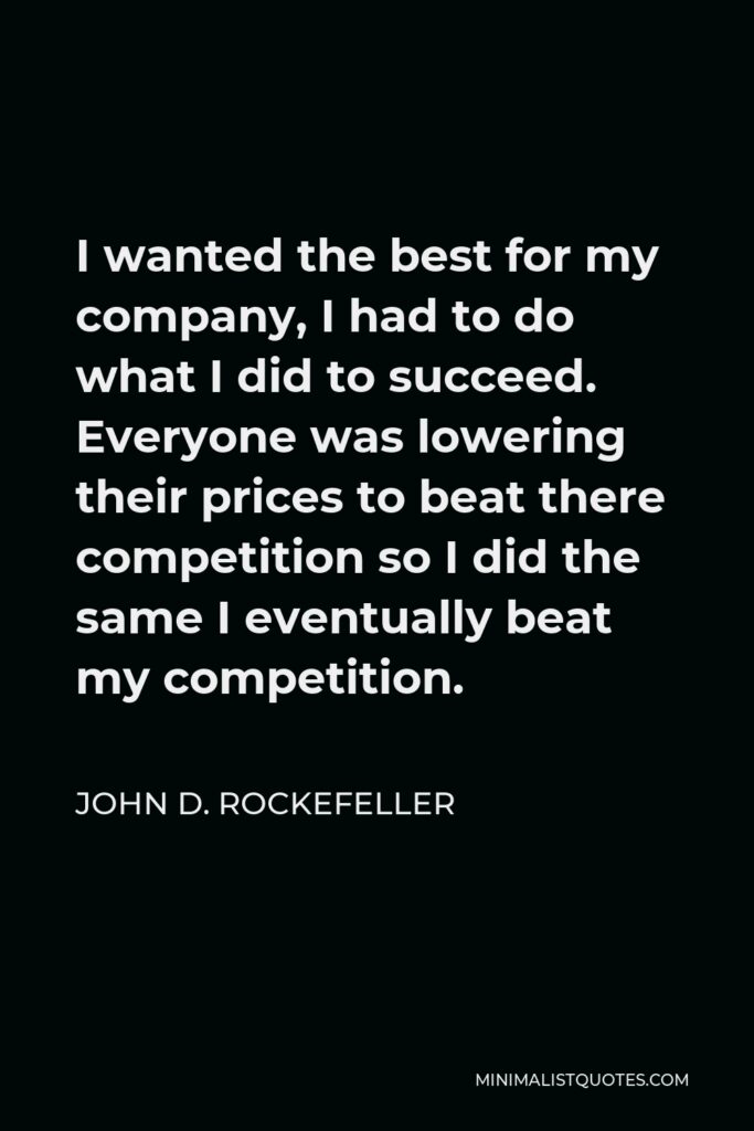 John D. Rockefeller Quote - I wanted the best for my company, I had to do what I did to succeed. Everyone was lowering their prices to beat there competition so I did the same I eventually beat my competition.