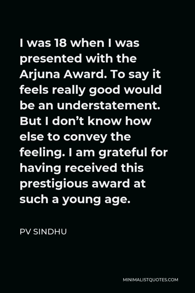 PV Sindhu Quote - I was 18 when I was presented with the Arjuna Award. To say it feels really good would be an understatement. But I don’t know how else to convey the feeling. I am grateful for having received this prestigious award at such a young age.